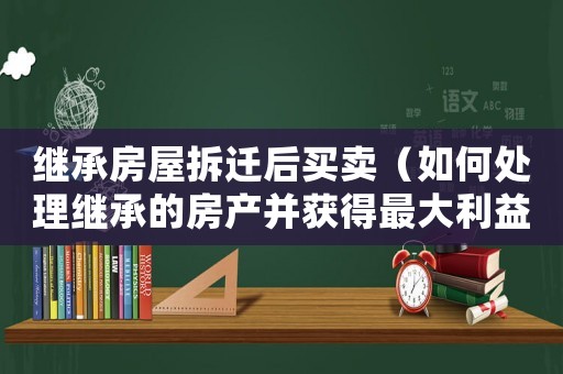 繼承房屋拆遷后買賣（如何處理繼承的房產(chǎn)并獲得最大利益）