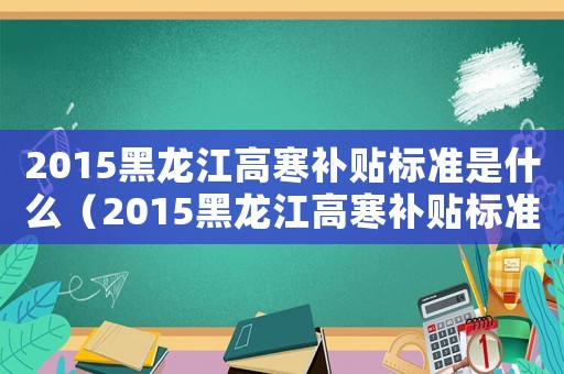 2015黑龍江高寒補貼標(biāo)準(zhǔn)是什么（2015黑龍江高寒補貼標(biāo)準(zhǔn)）