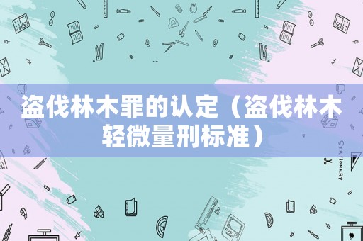 盜伐林木罪的認(rèn)定（盜伐林木輕微量刑標(biāo)準(zhǔn)）