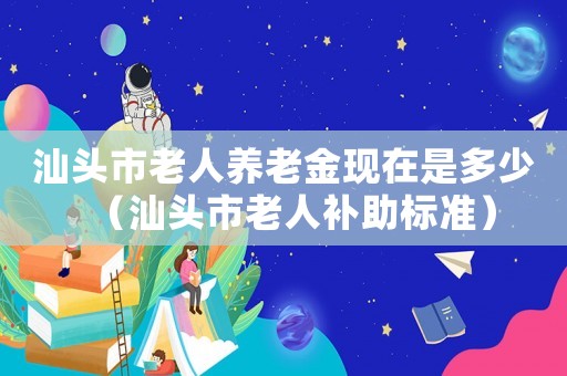 汕頭市老人養(yǎng)老金現(xiàn)在是多少（汕頭市老人補(bǔ)助標(biāo)準(zhǔn)）