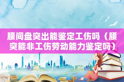 腰間盤突出能鑒定工傷嗎（腰突能非工傷勞動(dòng)能力鑒定嗎）