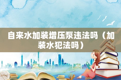 自來水加裝增壓泵違法嗎（加裝水犯法嗎）