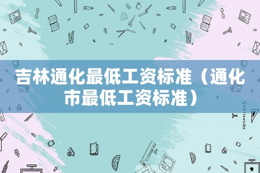 吉林通化最低工資標(biāo)準(zhǔn)（通化市最低工資標(biāo)準(zhǔn)）