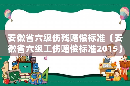安徽省六級(jí)傷殘賠償標(biāo)準(zhǔn)（安徽省六級(jí)工傷賠償標(biāo)準(zhǔn)2015）