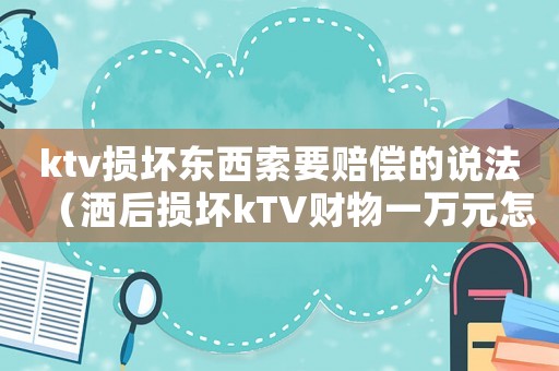 ktv損壞東西索要賠償?shù)恼f法（灑后損壞kTV財(cái)物一萬元怎么定罪）
