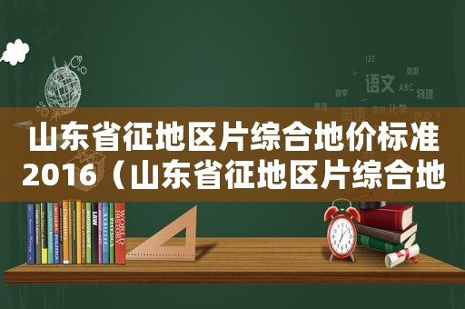 山東省征地區(qū)片綜合地價標(biāo)準(zhǔn)2016（山東省征地區(qū)片綜合地價標(biāo)準(zhǔn)》）