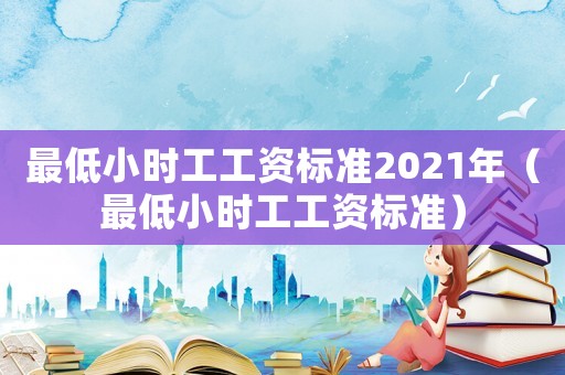 最低小時工工資標(biāo)準(zhǔn)2021年（最低小時工工資標(biāo)準(zhǔn)）
