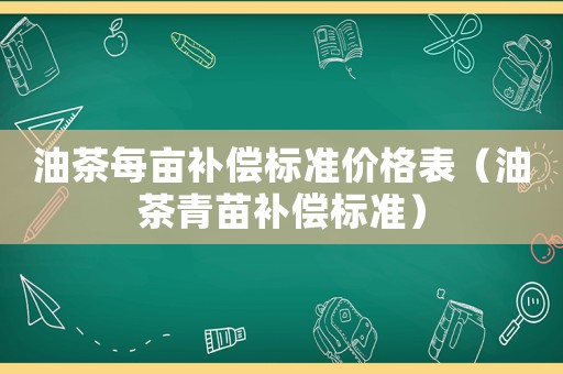 油茶每畝補償標(biāo)準(zhǔn)價格表（油茶青苗補償標(biāo)準(zhǔn)）