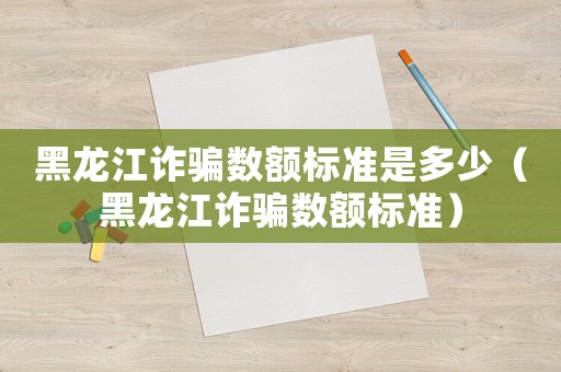 黑龍江詐騙數(shù)額標準是多少（黑龍江詐騙數(shù)額標準）