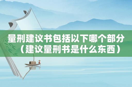 量刑建議書(shū)包括以下哪個(gè)部分（建議量刑書(shū)是什么東西）