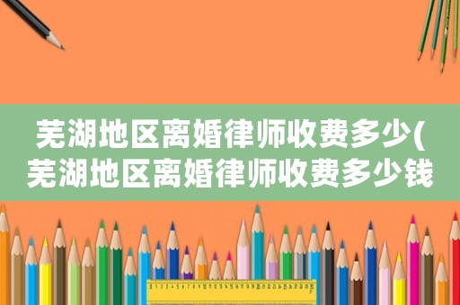 蕪湖地區(qū)離婚律師收費多少(蕪湖地區(qū)離婚律師收費多少錢)