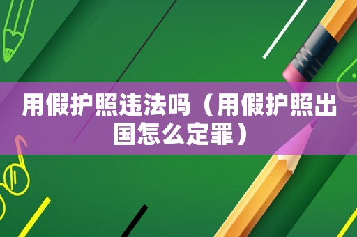 用假護(hù)照違法嗎（用假護(hù)照出國(guó)怎么定罪）