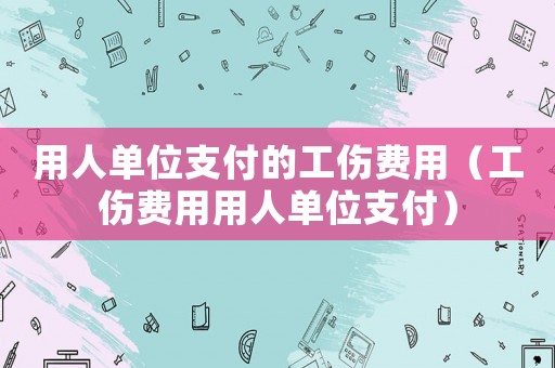 用人單位支付的工傷費(fèi)用（工傷費(fèi)用用人單位支付）