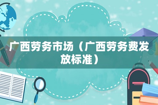 廣西勞務市場（廣西勞務費發(fā)放標準）