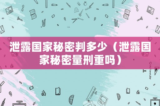 泄露國(guó)家秘密判多少（泄露國(guó)家秘密量刑重嗎）