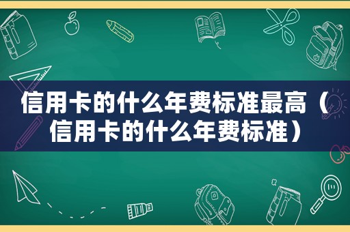 信用卡的什么年費(fèi)標(biāo)準(zhǔn)最高（信用卡的什么年費(fèi)標(biāo)準(zhǔn)）