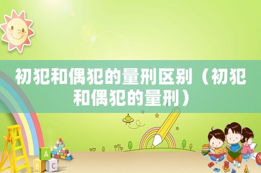 初犯和偶犯的量刑區(qū)別（初犯和偶犯的量刑）