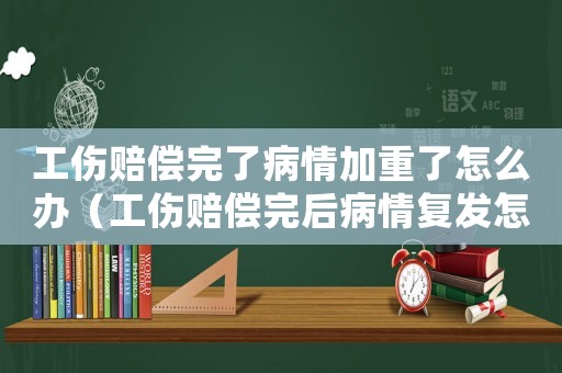 工傷賠償完了病情加重了怎么辦（工傷賠償完后病情復(fù)發(fā)怎么處理）