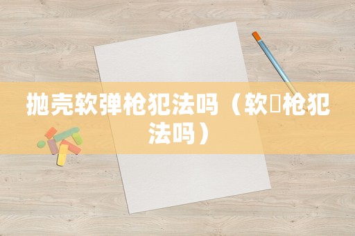 拋殼軟彈槍犯法嗎（軟彈槍犯法嗎）