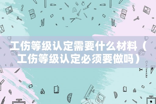 工傷等級認定需要什么材料（工傷等級認定必須要做嗎）
