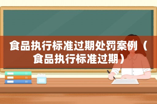 食品執(zhí)行標(biāo)準(zhǔn)過期處罰案例（食品執(zhí)行標(biāo)準(zhǔn)過期）
