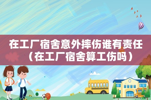 在工廠宿舍意外摔傷誰(shuí)有責(zé)任（在工廠宿舍算工傷嗎）
