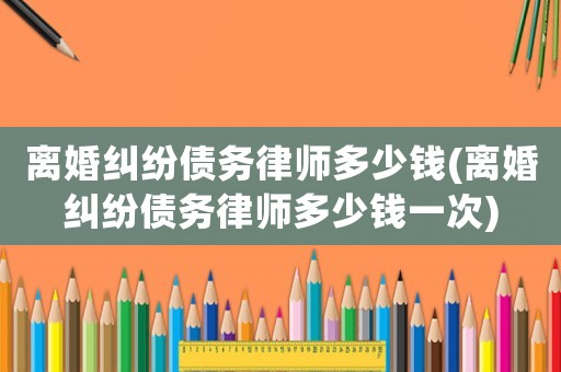 離婚糾紛債務(wù)律師多少錢(離婚糾紛債務(wù)律師多少錢一次)