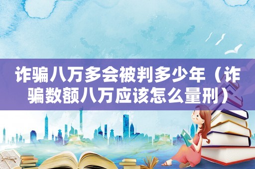 詐騙八萬多會被判多少年（詐騙數(shù)額八萬應(yīng)該怎么量刑）