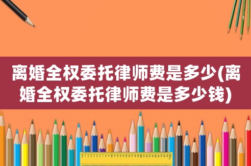 離婚全權(quán)委托律師費是多少(離婚全權(quán)委托律師費是多少錢)
