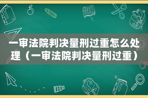 一審法院判決量刑過(guò)重怎么處理（一審法院判決量刑過(guò)重）