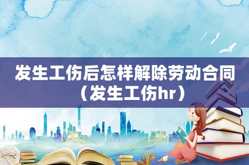發(fā)生工傷后怎樣解除勞動合同（發(fā)生工傷hr）