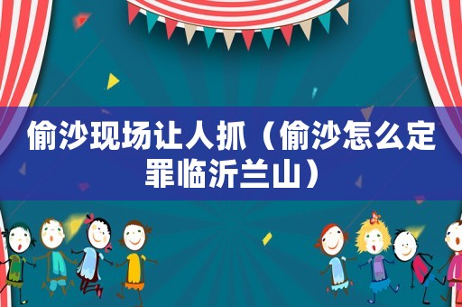 偷沙現(xiàn)場讓人抓（偷沙怎么定罪臨沂蘭山）