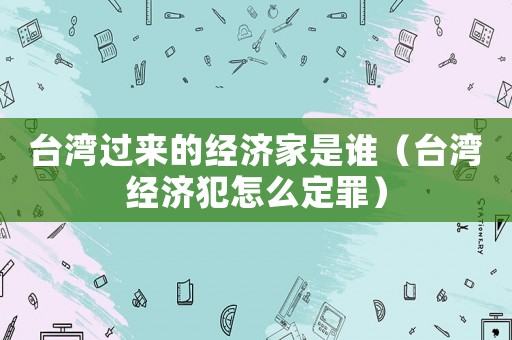 臺(tái)灣過(guò)來(lái)的經(jīng)濟(jì)家是誰(shuí)（臺(tái)灣經(jīng)濟(jì)犯怎么定罪）