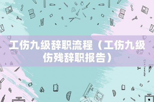 工傷九級(jí)辭職流程（工傷九級(jí)傷殘辭職報(bào)告）