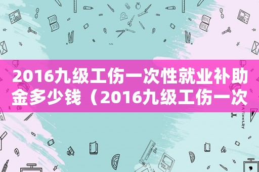 2016九級工傷一次性就業(yè)補助金多少錢（2016九級工傷一次性就業(yè)補助金）