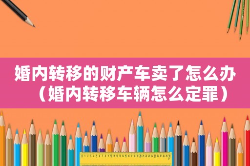 婚內(nèi)轉(zhuǎn)移的財產(chǎn)車賣了怎么辦（婚內(nèi)轉(zhuǎn)移車輛怎么定罪）