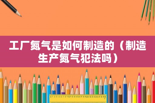 工廠氮氣是如何制造的（制造生產(chǎn)氮氣犯法嗎）