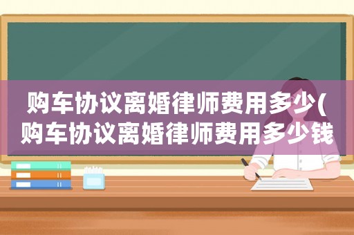 購車協(xié)議離婚律師費(fèi)用多少(購車協(xié)議離婚律師費(fèi)用多少錢)