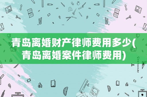 青島離婚財產(chǎn)律師費用多少(青島離婚案件律師費用)