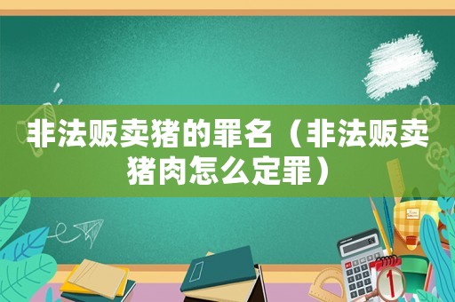 非法販賣豬的罪名（非法販賣豬肉怎么定罪）