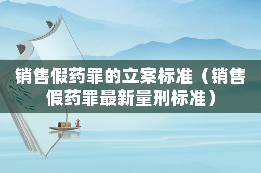 銷(xiāo)售假藥罪的立案標(biāo)準(zhǔn)（銷(xiāo)售假藥罪最新量刑標(biāo)準(zhǔn)）
