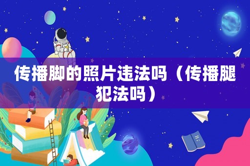 傳播腳的照片違法嗎（傳播腿犯法嗎）