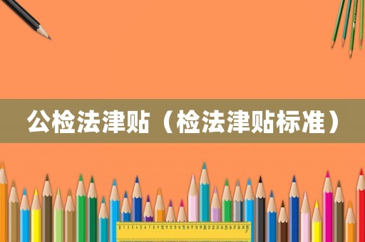 公檢法津貼（檢法津貼標(biāo)準(zhǔn)）