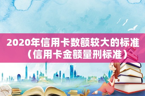 2020年信用卡數(shù)額較大的標(biāo)準(zhǔn)（信用卡金額量刑標(biāo)準(zhǔn)）
