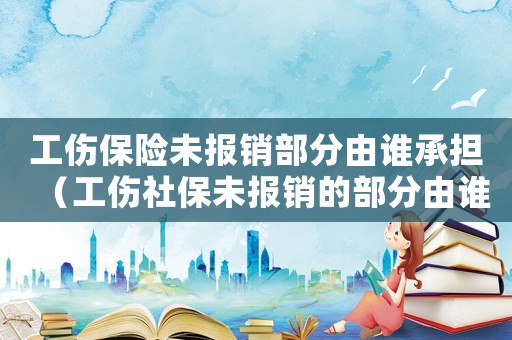 工傷保險(xiǎn)未報(bào)銷部分由誰承擔(dān)（工傷社保未報(bào)銷的部分由誰負(fù)擔(dān)）