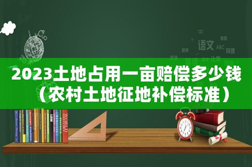2023土地占用一畝賠償多少錢（農(nóng)村土地征地補償標(biāo)準(zhǔn)）
