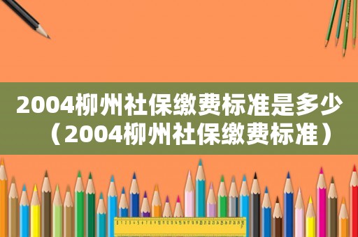2004柳州社保繳費(fèi)標(biāo)準(zhǔn)是多少（2004柳州社保繳費(fèi)標(biāo)準(zhǔn)）