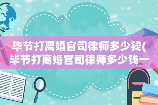 畢節(jié)打離婚官司律師多少錢(畢節(jié)打離婚官司律師多少錢一次)