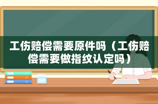 工傷賠償需要原件嗎（工傷賠償需要做指紋認(rèn)定嗎）