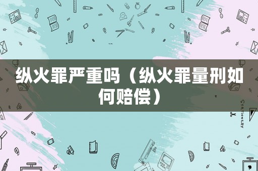 縱火罪嚴(yán)重嗎（縱火罪量刑如何賠償）
